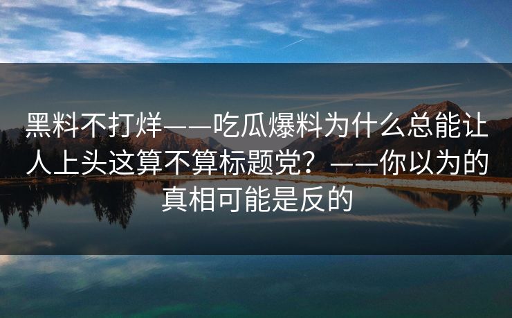 黑料不打烊——吃瓜爆料为什么总能让人上头这算不算标题党？——你以为的真相可能是反的