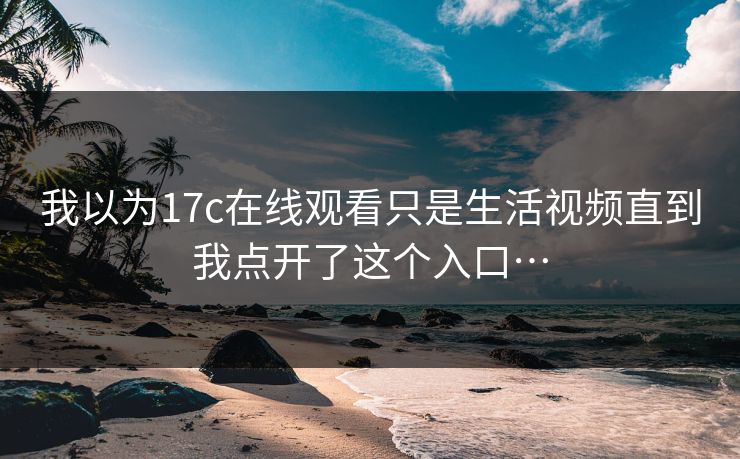 我以为17c在线观看只是生活视频直到我点开了这个入口…