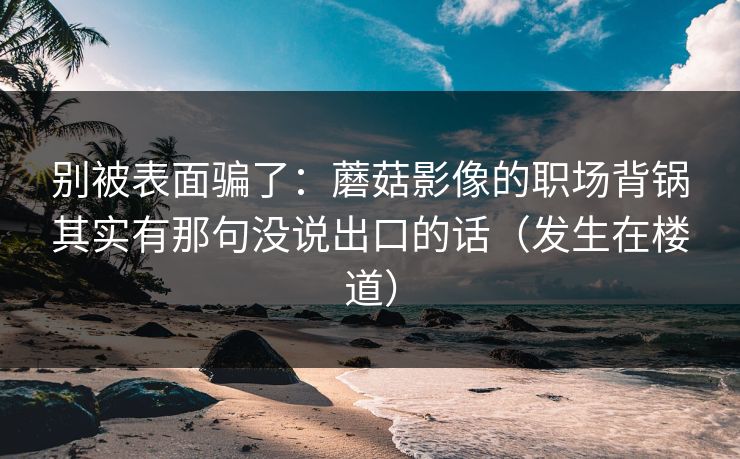 别被表面骗了：蘑菇影像的职场背锅其实有那句没说出口的话（发生在楼道）