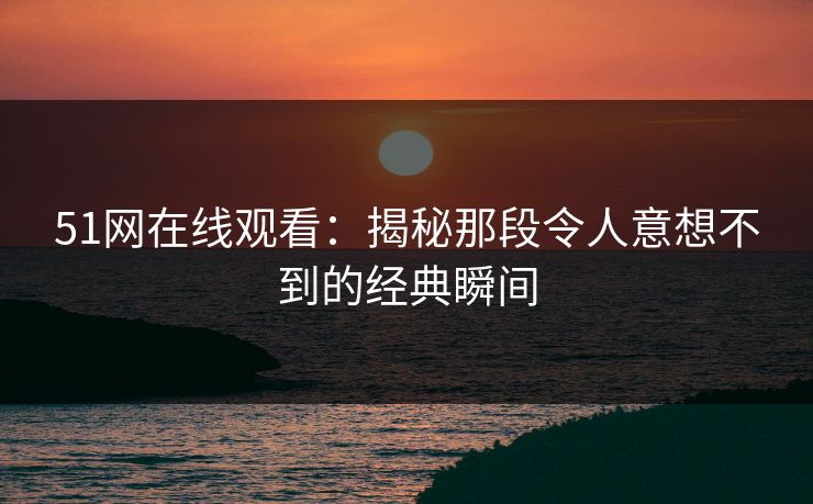 51网在线观看：揭秘那段令人意想不到的经典瞬间